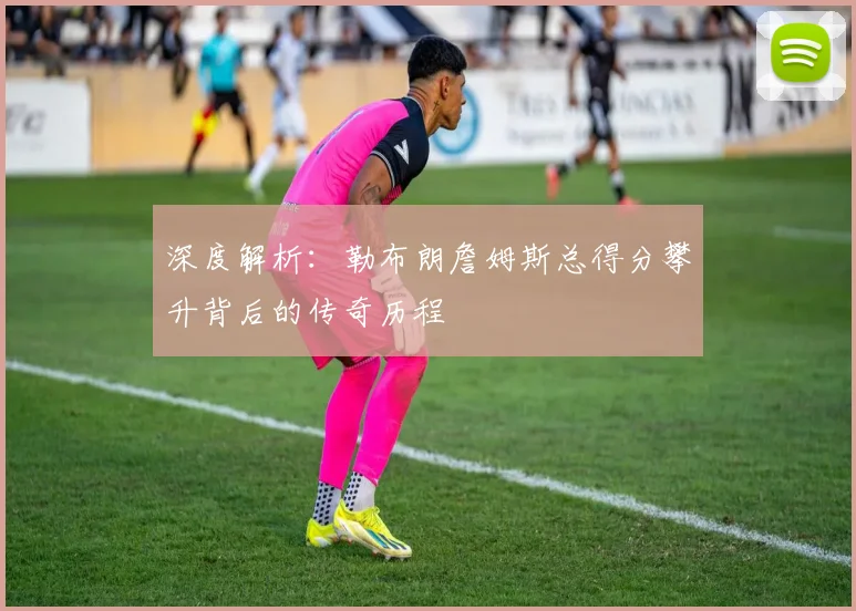 深度解析:勒布朗詹姆斯总得分攀升背后的传奇历程