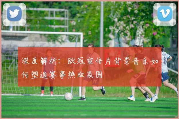 深度解析：欧冠宣传片背景音乐如何塑造赛事热血氛围